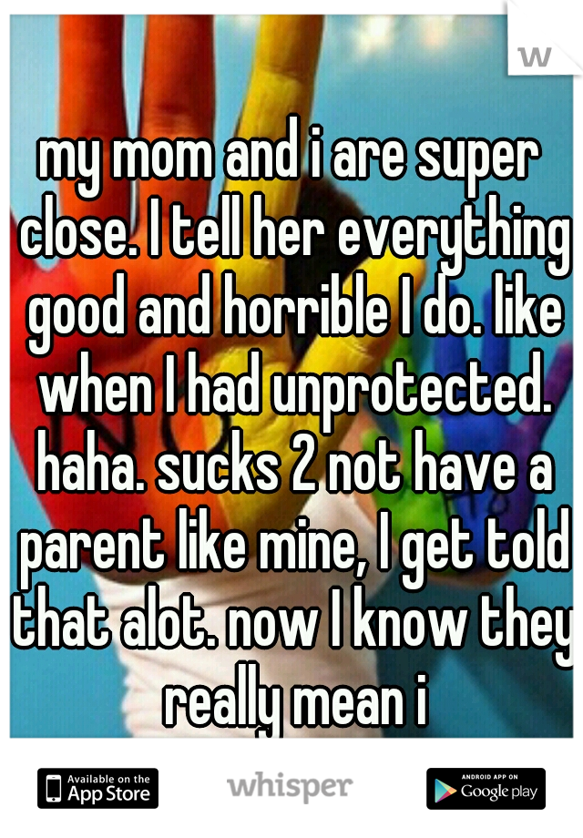 my mom and i are super close. I tell her everything good and horrible I do. like when I had unprotected. haha. sucks 2 not have a parent like mine, I get told that alot. now I know they really mean i