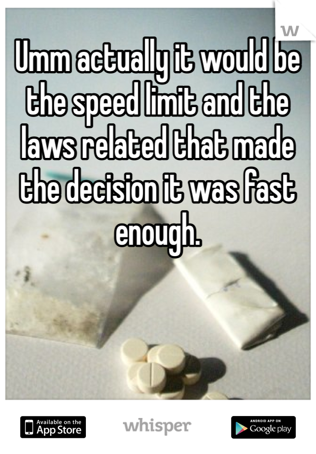 Umm actually it would be the speed limit and the laws related that made the decision it was fast enough. 