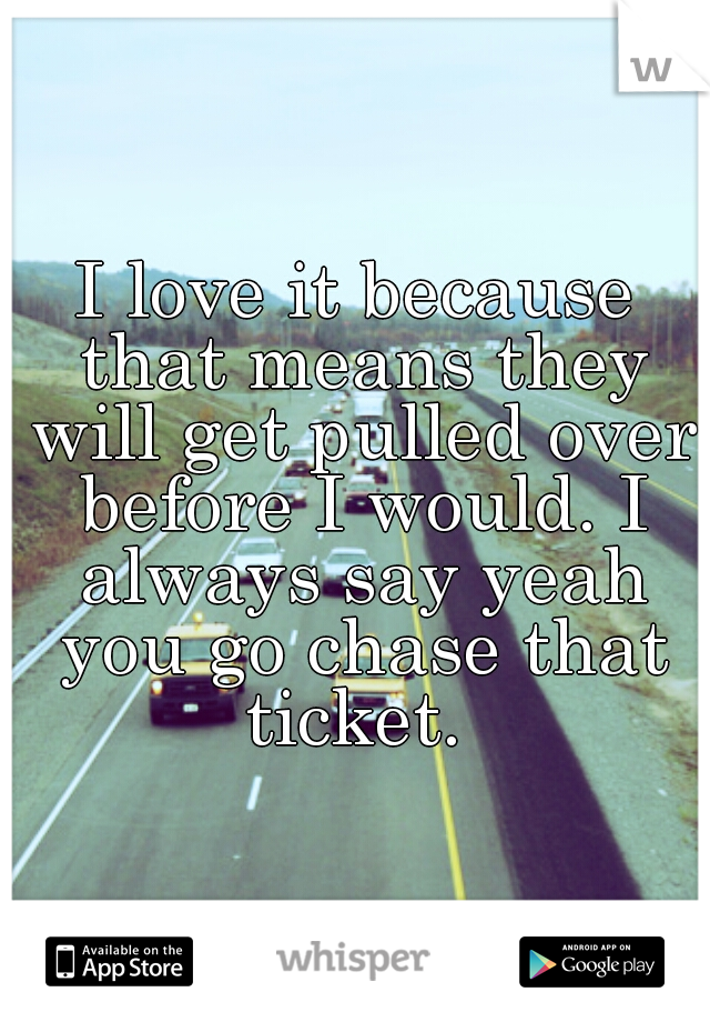 I love it because that means they will get pulled over before I would. I always say yeah you go chase that ticket. 