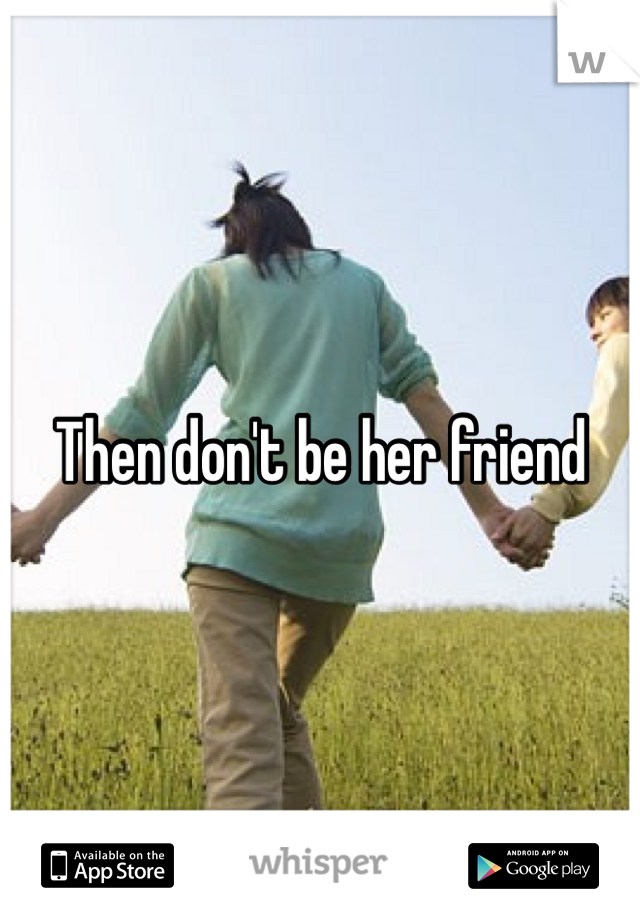 Then don't be her friend