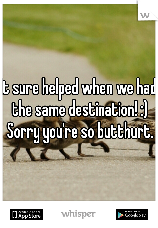 It sure helped when we had the same destination! :) Sorry you're so butthurt.