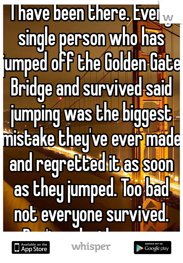 I have been there. Every single person who has jumped off the Golden Gate Bridge and survived said jumping was the biggest mistake they've ever made and regretted it as soon as they jumped. Too bad not everyone survived. Don't make the same mistake, get help like I did. 
