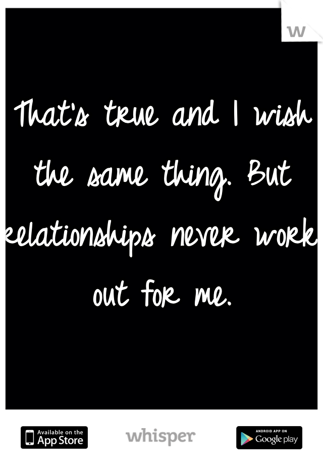 That's true and I wish the same thing. But relationships never work out for me.