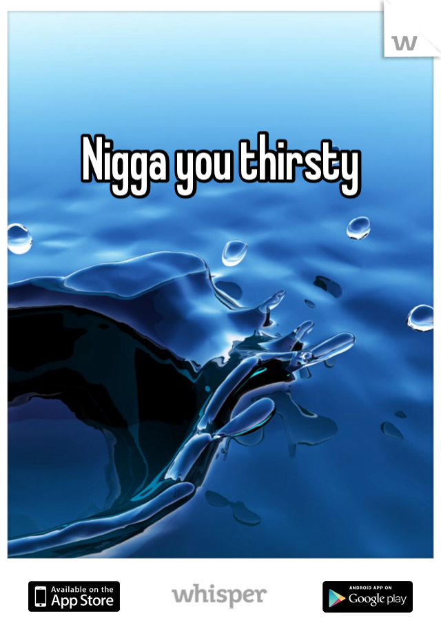 Nigga you thirsty 