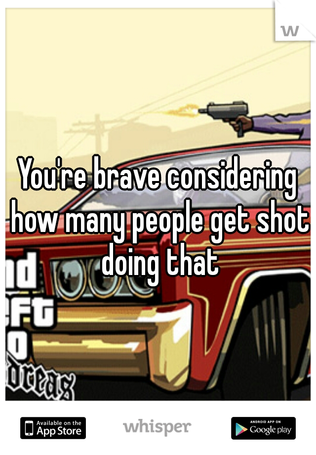 You're brave considering how many people get shot doing that