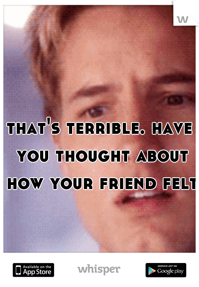 that's terrible. have you thought about how your friend felt?