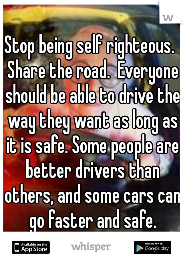 Stop being self righteous.  Share the road.  Everyone should be able to drive the way they want as long as it is safe. Some people are better drivers than others, and some cars can go faster and safe.