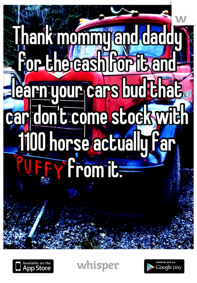 Thank mommy and daddy for the cash for it and learn your cars bud that car don't come stock with 1100 horse actually far from it. 