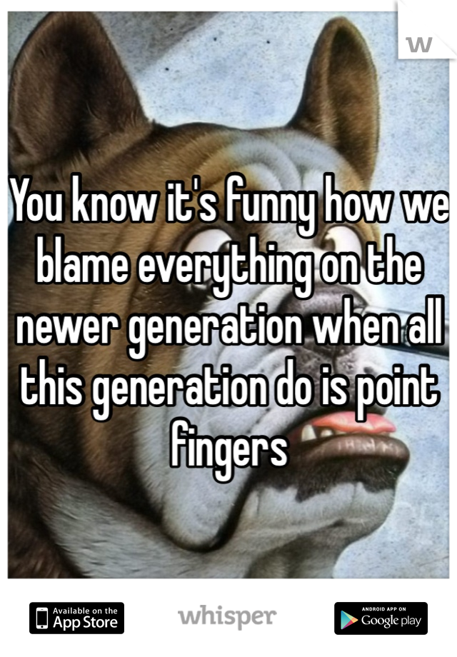 You know it's funny how we blame everything on the newer generation when all this generation do is point fingers