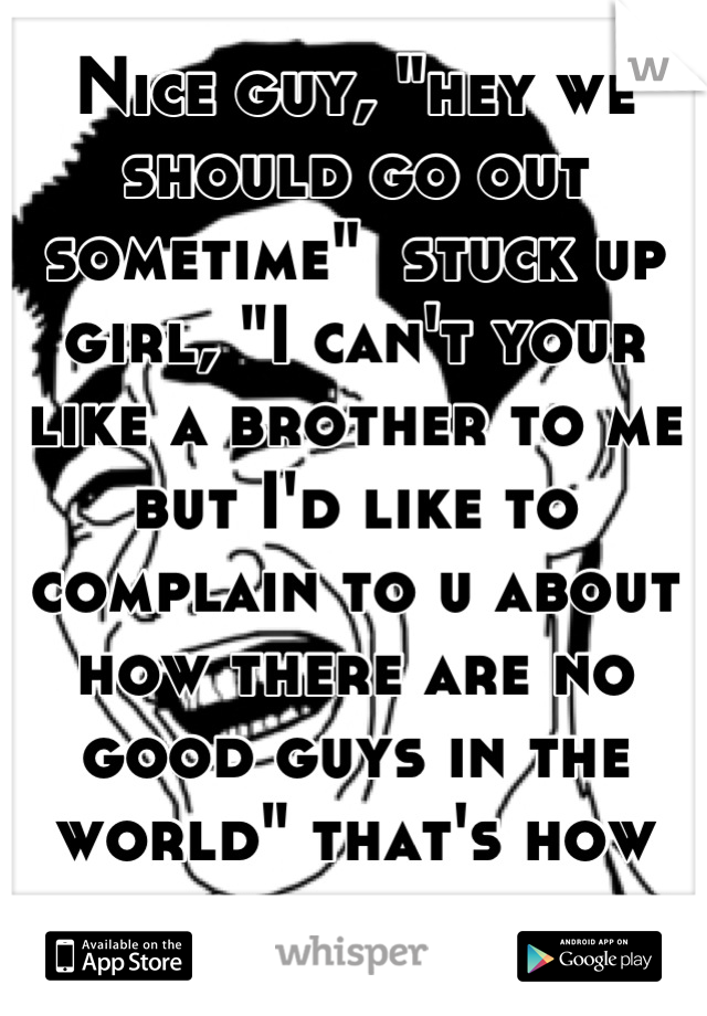 Nice guy, "hey we should go out sometime"  stuck up girl, "I can't your like a brother to me but I'd like to complain to u about how there are no good guys in the world" that's how that works