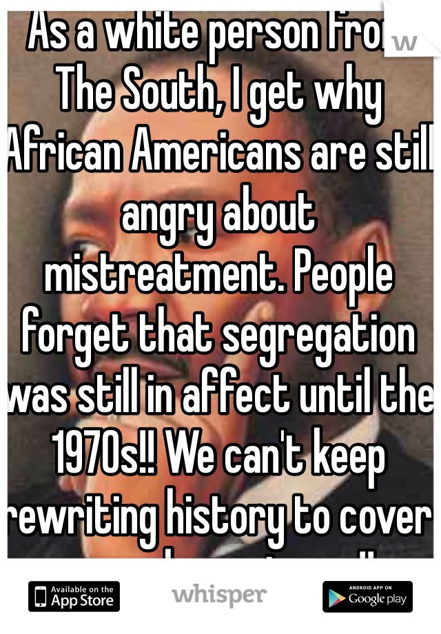 As a white person from The South, I get why African Americans are still angry about mistreatment. People forget that segregation was still in affect until the 1970s!! We can't keep rewriting history to cover up unpleasantness!! 