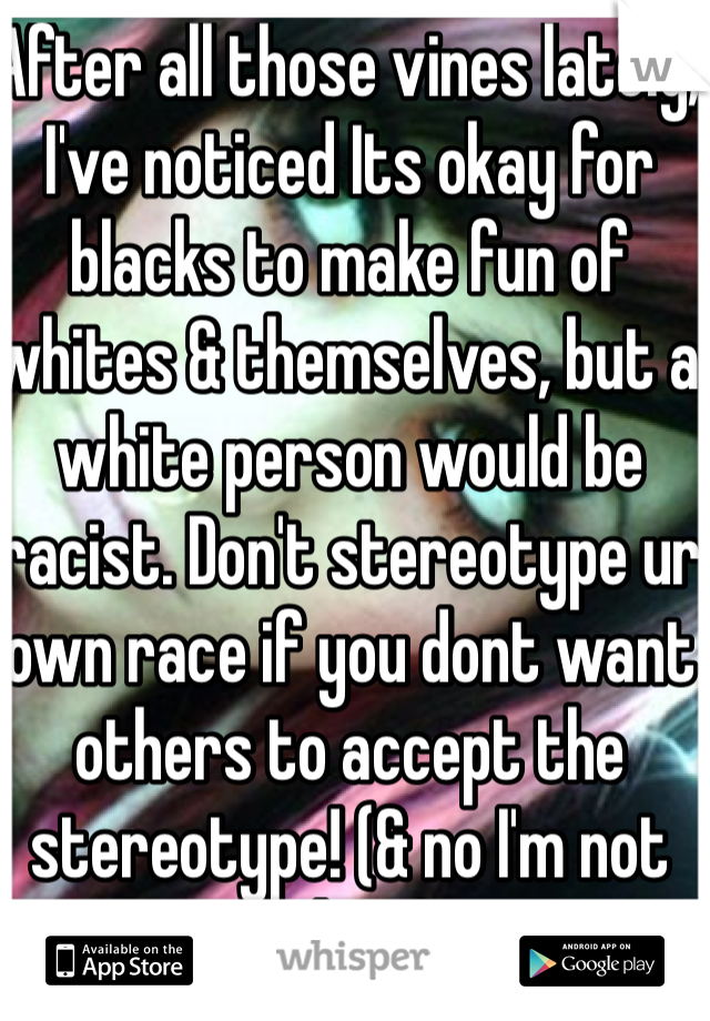 After all those vines lately, I've noticed Its okay for blacks to make fun of whites & themselves, but a white person would be racist. Don't stereotype ur own race if you dont want others to accept the stereotype! (& no I'm not white)