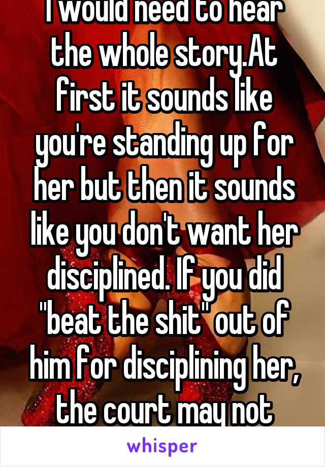 I would need to hear the whole story.At first it sounds like you're standing up for her but then it sounds like you don't want her disciplined. If you did "beat the shit" out of him for disciplining her, the court may not grant you full custody.