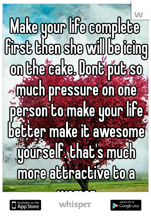 Make your life complete first then she will be icing on the cake. Dont put so much pressure on one person to make your life better make it awesome yourself. that's much more attractive to a woman