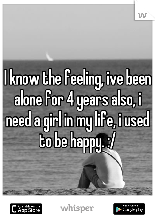 I know the feeling, ive been alone for 4 years also, i need a girl in my life, i used to be happy. :/