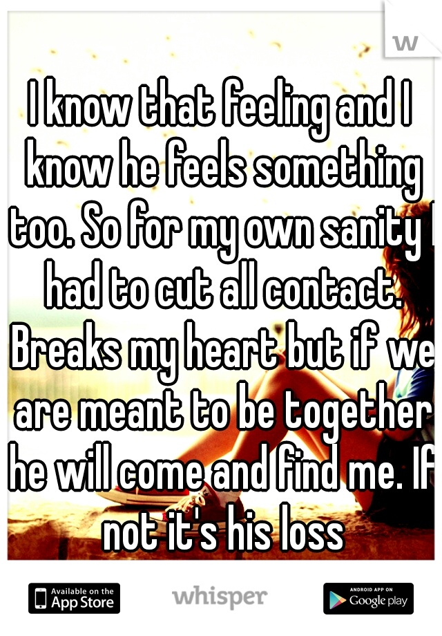 I know that feeling and I know he feels something too. So for my own sanity I had to cut all contact. Breaks my heart but if we are meant to be together he will come and find me. If not it's his loss
