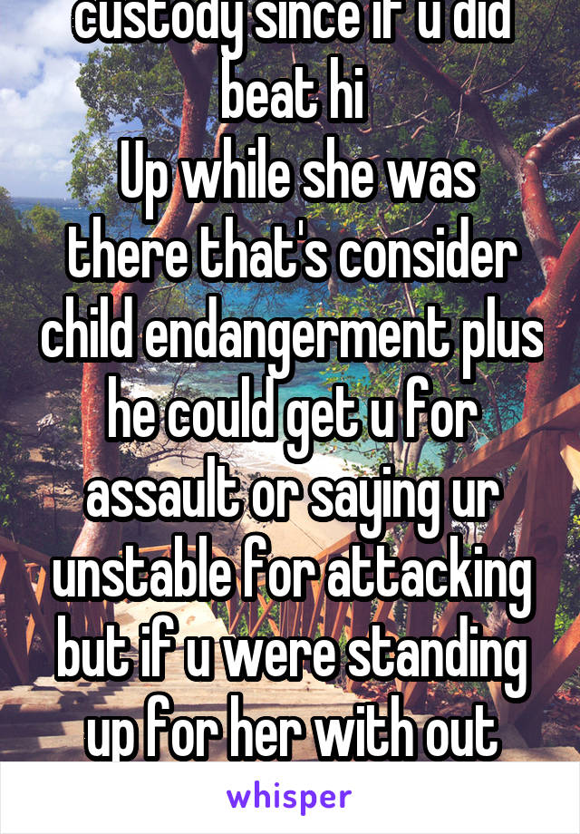 Would need to hear the whole story only becuz it sounds like two different things . Nd if u did beat him up courts might not grant u custody since if u did beat hi
 Up while she was there that's consider child endangerment plus he could get u for assault or saying ur unstable for attacking but if u were standing up for her with out having false motives ( my son father would lie just to get my son this is why I am saying what I am saying) then I hope u get custody if its true 