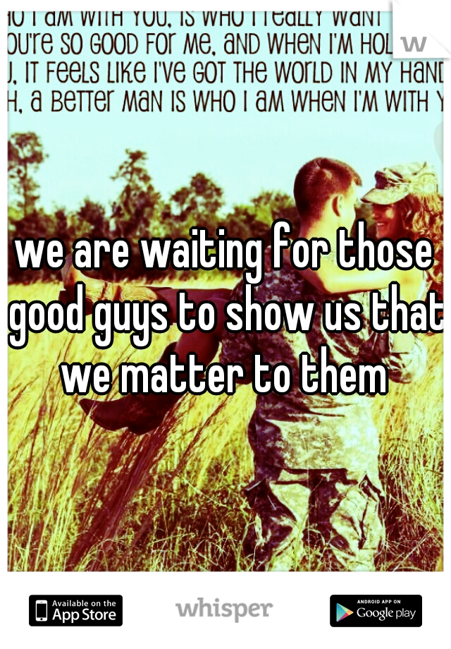 we are waiting for those good guys to show us that we matter to them 