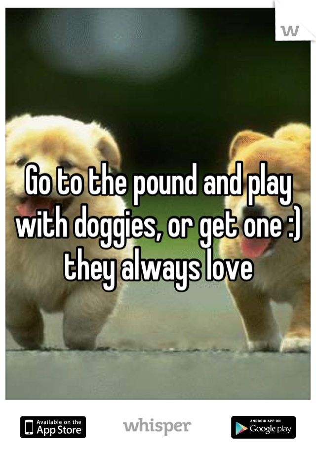 Go to the pound and play with doggies, or get one :) they always love