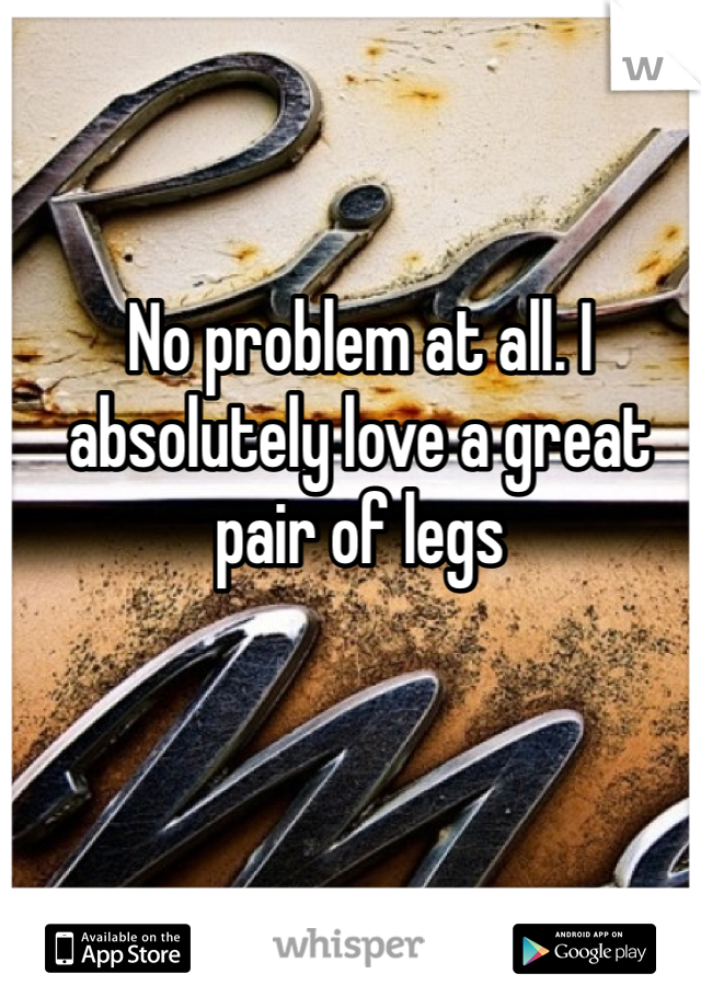 No problem at all. I absolutely love a great pair of legs