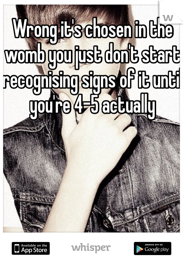 Wrong it's chosen in the womb you just don't start recognising signs of it until you're 4-5 actually