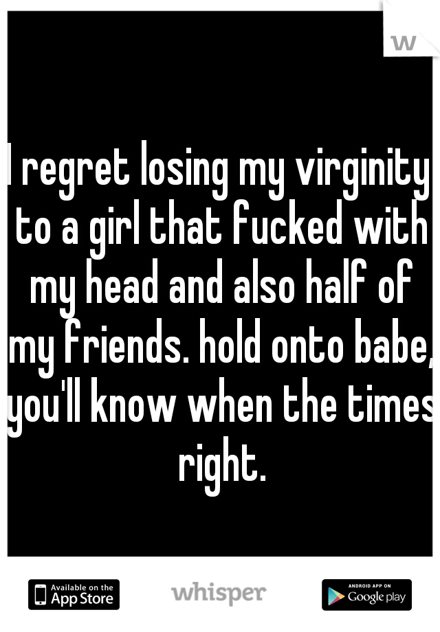 I regret losing my virginity to a girl that fucked with my head and also half of my friends. hold onto babe, you'll know when the times right.