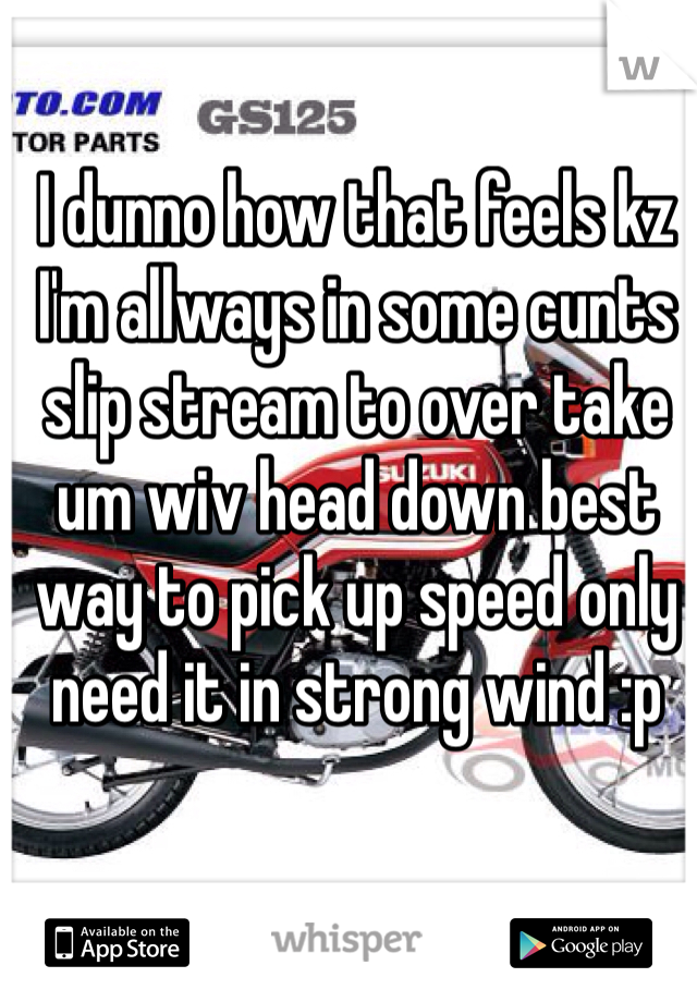 I dunno how that feels kz I'm allways in some cunts slip stream to over take um wiv head down best way to pick up speed only need it in strong wind :p