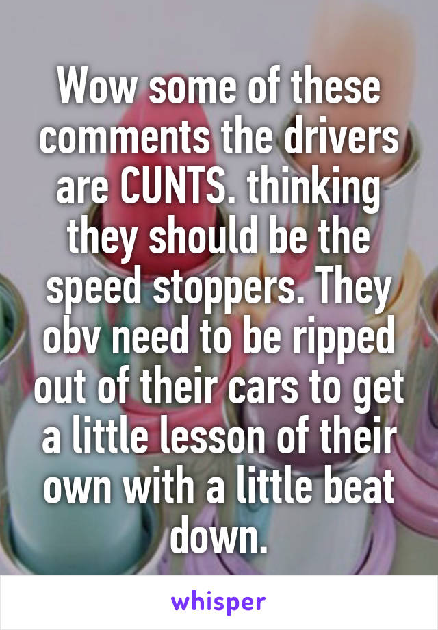 Wow some of these comments the drivers are CUNTS. thinking they should be the speed stoppers. They obv need to be ripped out of their cars to get a little lesson of their own with a little beat down.
