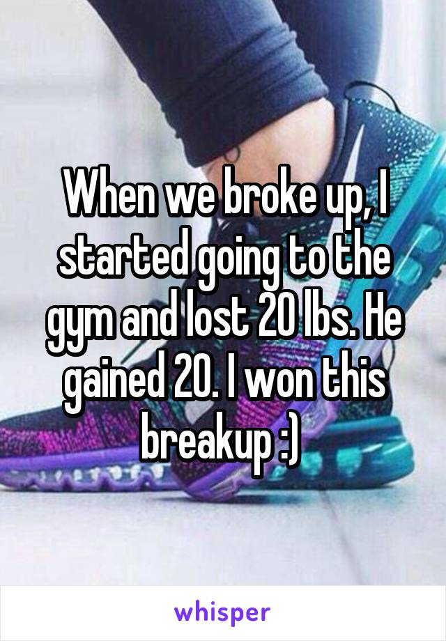 When we broke up, I started going to the gym and lost 20 lbs. He gained 20. I won this breakup :) 