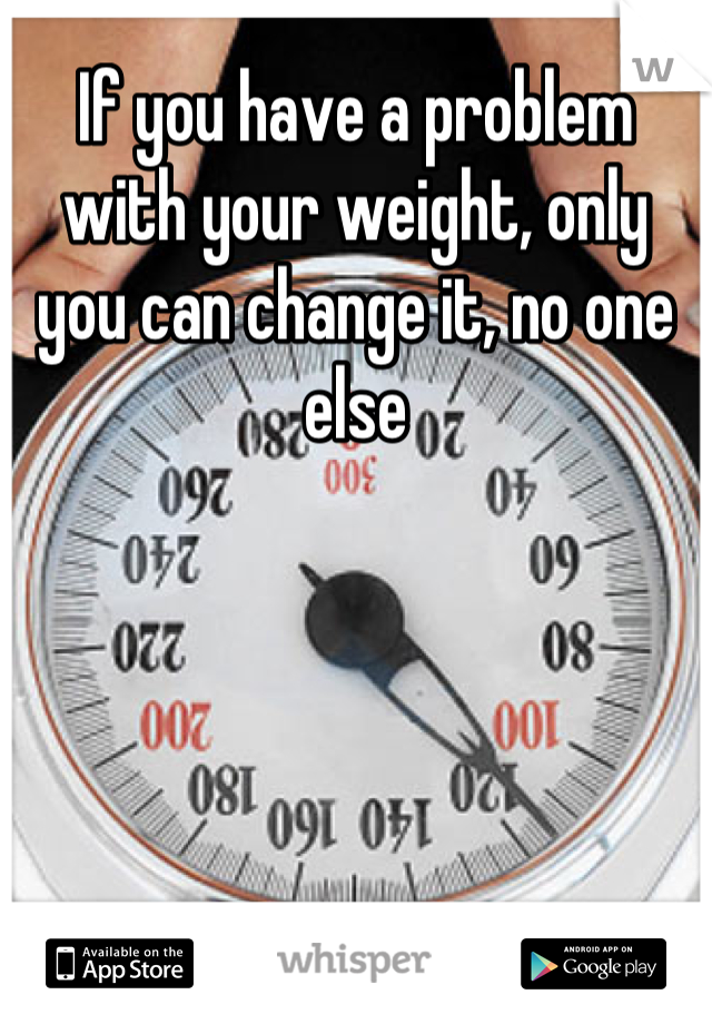 If you have a problem with your weight, only you can change it, no one else