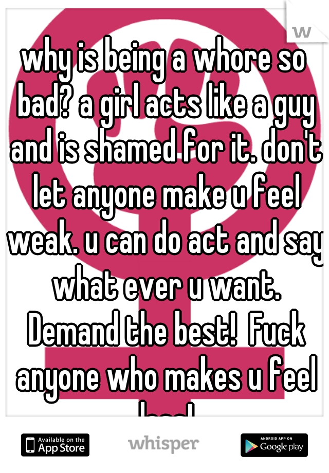 why is being a whore so bad? a girl acts like a guy and is shamed for it. don't let anyone make u feel weak. u can do act and say what ever u want. Demand the best!  Fuck anyone who makes u feel less!