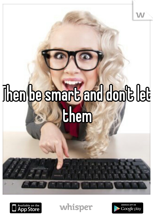 Then be smart and don't let them
