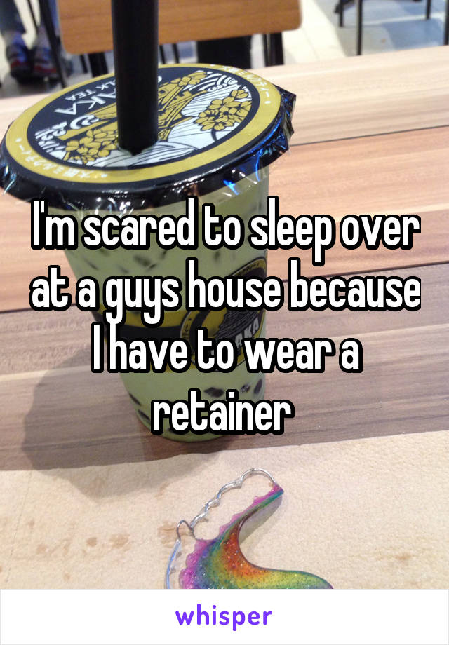 I'm scared to sleep over at a guys house because I have to wear a retainer 