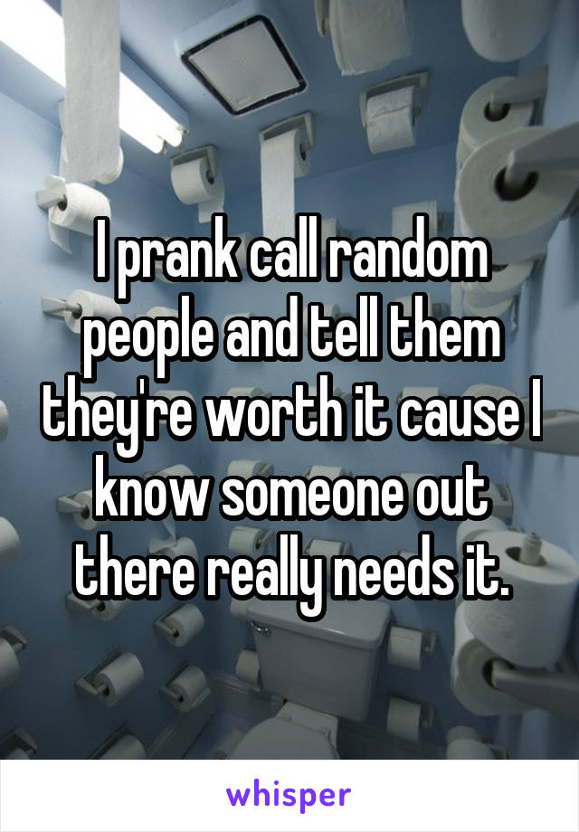 I prank call random people and tell them they're worth it cause I know someone out there really needs it.