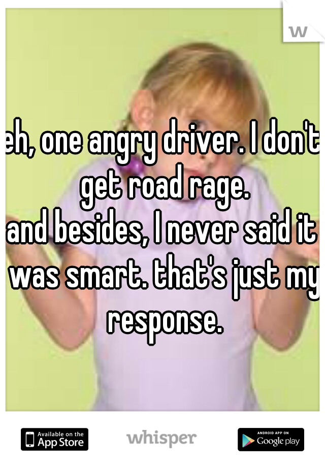 eh, one angry driver. I don't get road rage.
and besides, I never said it was smart. that's just my response.