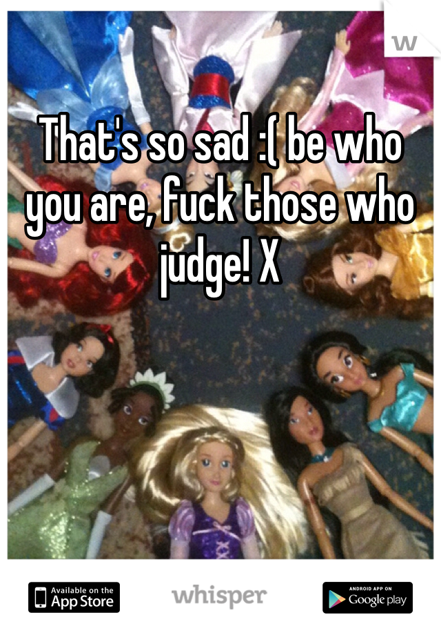 That's so sad :( be who you are, fuck those who judge! X