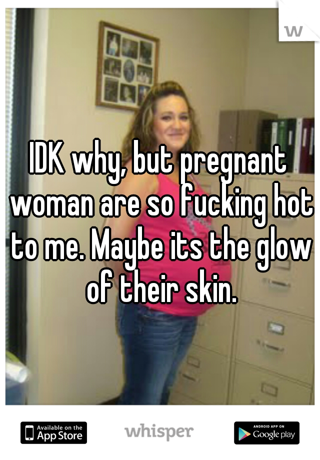 IDK why, but pregnant woman are so fucking hot to me. Maybe its the glow of their skin.