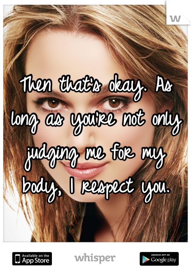 Then that's okay. As long as you're not only judging me for my body, I respect you.