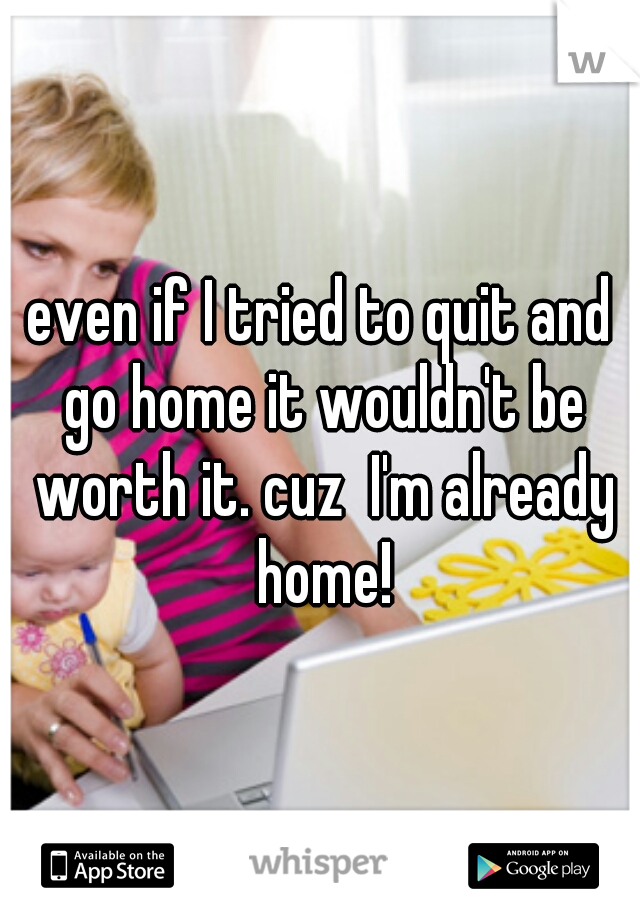 even if I tried to quit and go home it wouldn't be worth it. cuz  I'm already home!