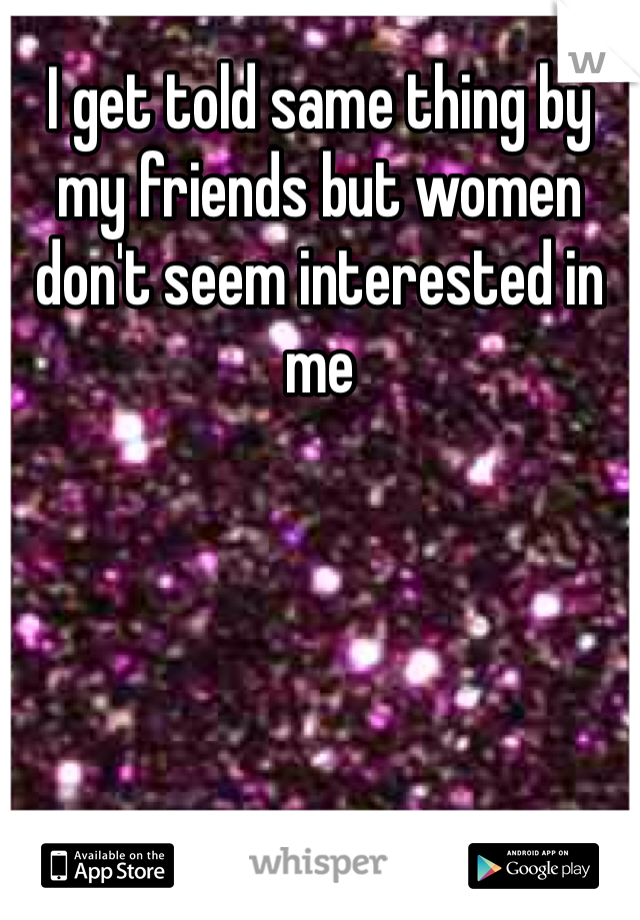 I get told same thing by my friends but women don't seem interested in me