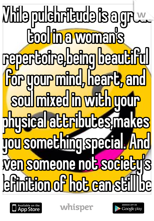 While pulchritude is a great tool in a woman's repertoire,being beautiful for your mind, heart, and soul mixed in with your physical attributes,makes you something special. And even someone not society's definition of hot can still be absolutely beautiful.