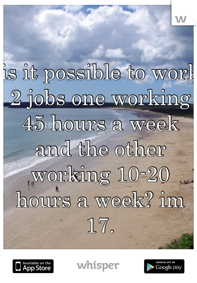 is it possible to work 2 jobs one working 45 hours a week and the other working 10-20 hours a week? im 17. 