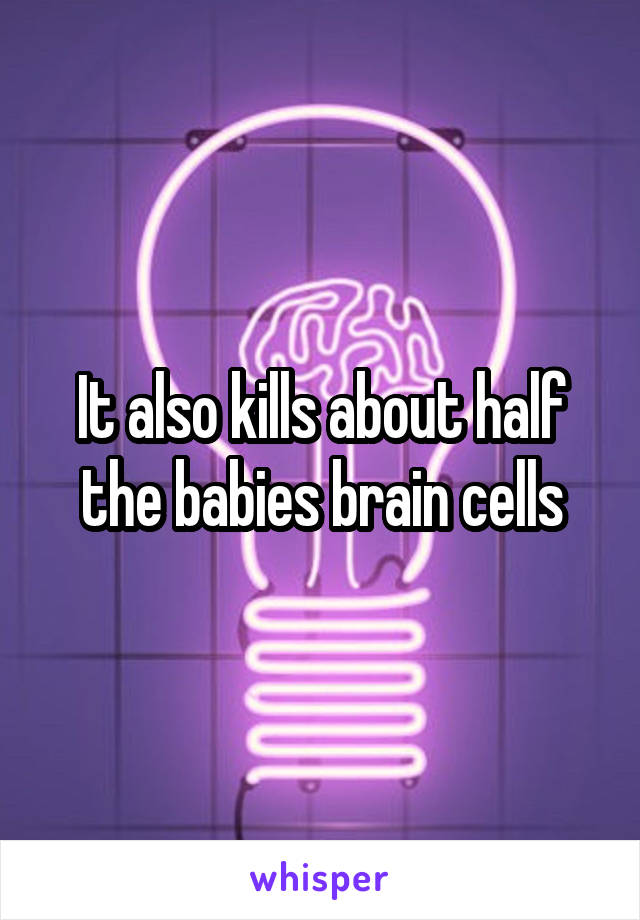 It also kills about half the babies brain cells