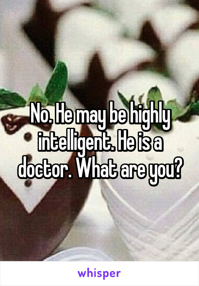 No. He may be highly intelligent. He is a doctor. What are you?