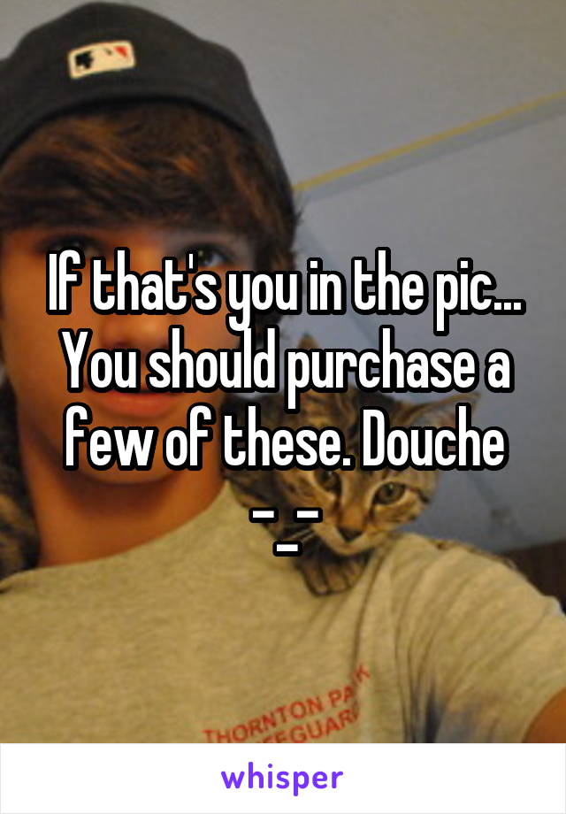 If that's you in the pic... You should purchase a few of these. Douche -_-