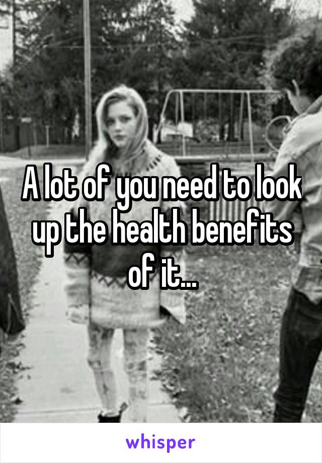 A lot of you need to look up the health benefits of it...