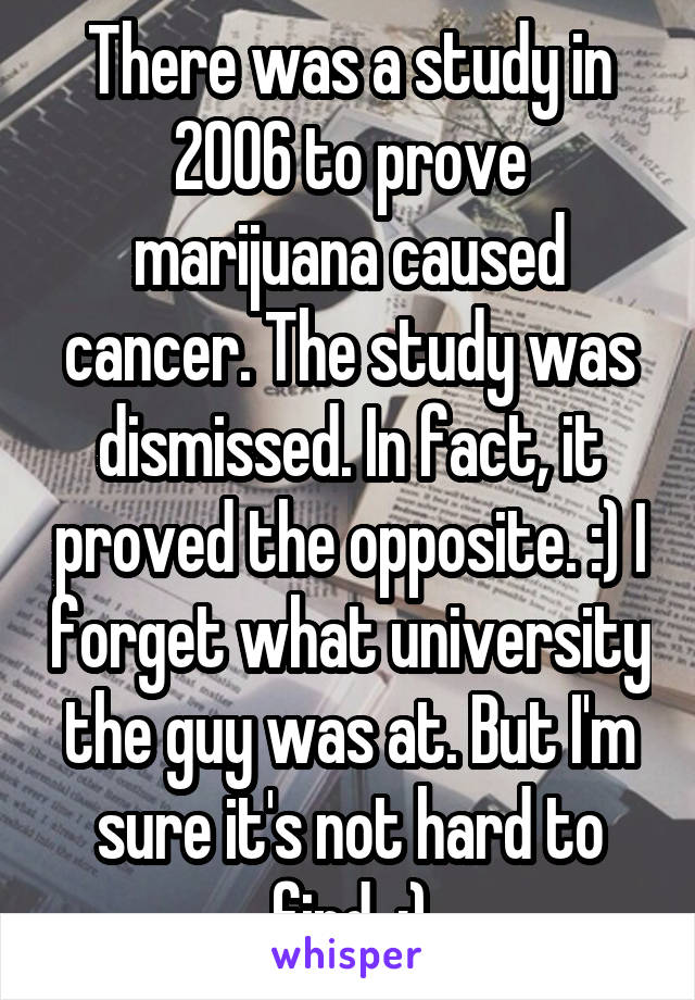 There was a study in 2006 to prove marijuana caused cancer. The study was dismissed. In fact, it proved the opposite. :) I forget what university the guy was at. But I'm sure it's not hard to find. :)