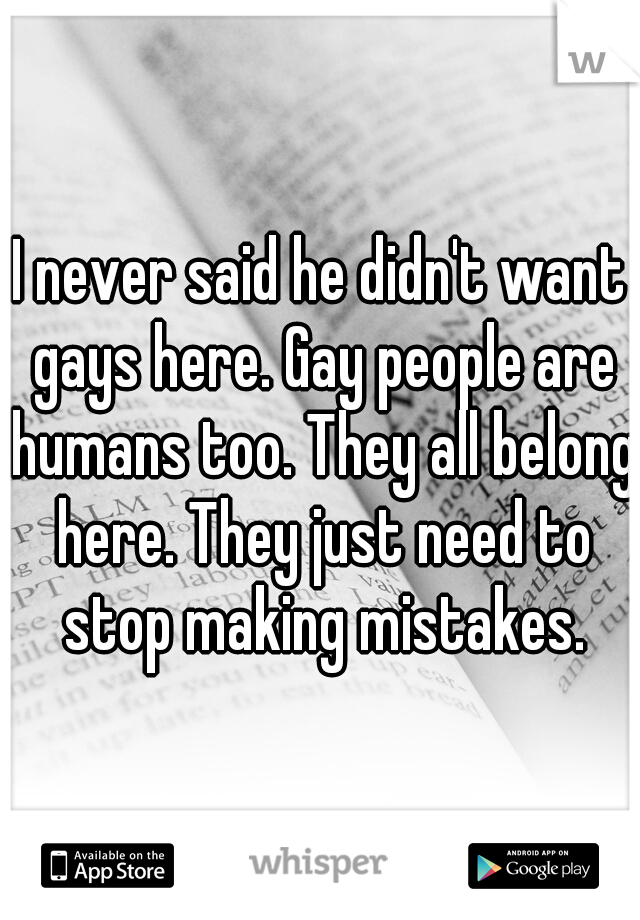 I never said he didn't want gays here. Gay people are humans too. They all belong here. They just need to stop making mistakes.