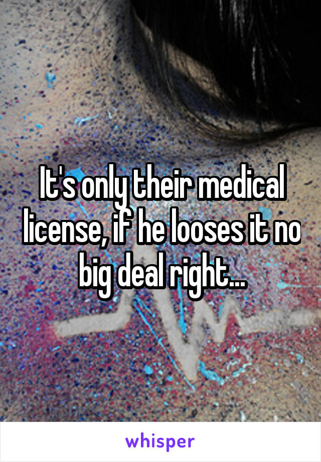 It's only their medical license, if he looses it no big deal right...