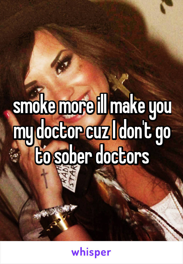 smoke more ill make you my doctor cuz I don't go to sober doctors